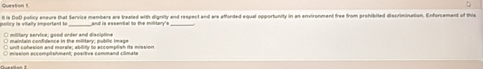 It is 0circ 0 O policy ensure that Service members are treated with dignity and respect and are afforded equal opportunity in an environment free from prohibited discrimination. Enforcement of this
policy is vitally important to _and is essential to the military's_
military service; good order and discipline
maintain confidence in the military; public image
unit cohesion and morale; ability to accomplish its mission
mission accomplishment; positive command climate
Question