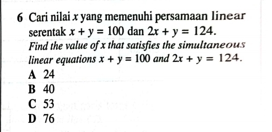 Cari nilai x yang memenuhi persamaan linear
serentak x+y=100 dan 2x+y=124. 
Find the value of x that satisfies the simultaneous
linear equations x+y=100 and 2x+y=124.
A 24
B 40
C 53
D 76