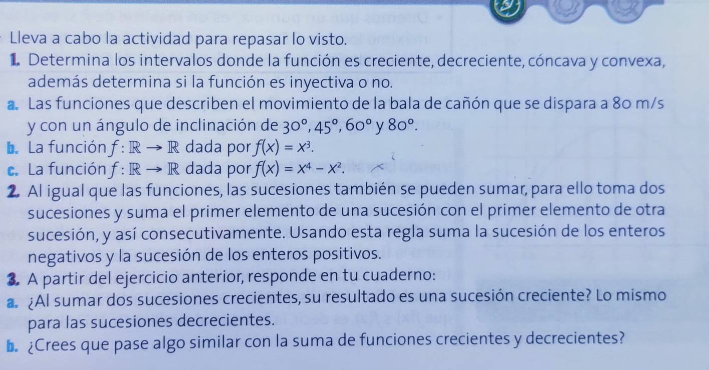 Lleva a cabo la actividad para repasar lo visto. 
1 Determina los intervalos donde la función es creciente, decreciente, cóncava y convexa, 
además determina si la función es inyectiva o no. 
a. Las funciones que describen el movimiento de la bala de cañón que se dispara a 80 m/s
y con un ángulo de inclinación de 30°, 45°, 60° y 80°. 
L. La función f: Rto R dada por f(x)=x^3. 
c. La función f: Rto R dada por f(x)=x^4-x^2. 
2. Al igual que las funciones, las sucesiones también se pueden sumar, para ello toma dos 
sucesiones y suma el primer elemento de una sucesión con el primer elemento de otra 
sucesión, y así consecutivamente. Usando esta regla suma la sucesión de los enteros 
negativos y la sucesión de los enteros positivos. 
3 A partir del ejercicio anterior, responde en tu cuaderno: 
a ¿Al sumar dos sucesiones crecientes, su resultado es una sucesión creciente? Lo mismo 
para las sucesiones decrecientes. 
L ¿Crees que pase algo similar con la suma de funciones crecientes y decrecientes?