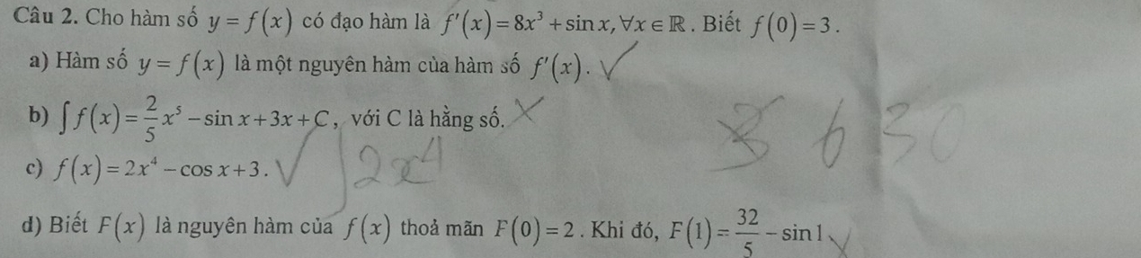 Cho hàm số y=f(x) có đạo hàm là f'(x)=8x^3+sin x, forall x∈ R. Biết f(0)=3.
a) Hàm số y=f(x) là một nguyên hàm của hàm số f'(x)
b) ∈t f(x)= 2/5 x^5-sin x+3x+C , với C là hằng số.
c) f(x)=2x^4-cos x+3.
d) Biết F(x) là nguyên hàm của f(x) thoả mãn F(0)=2. Khi đó, F(1)= 32/5 -sin 1