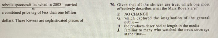 robotic spacecraft launched in 2003 —carried 70. Given that all the choices are true, which one most
70 effectively describes what the Mars Rovers are?
a combined price tag of less than one billion F. NO CHANGE
dollars. These Rovers are sophisticated pieces of G. which captured the imagination of the general
public—
H. the products described at length in the media—
J. familiar to many who watched the news coverage
at the time—