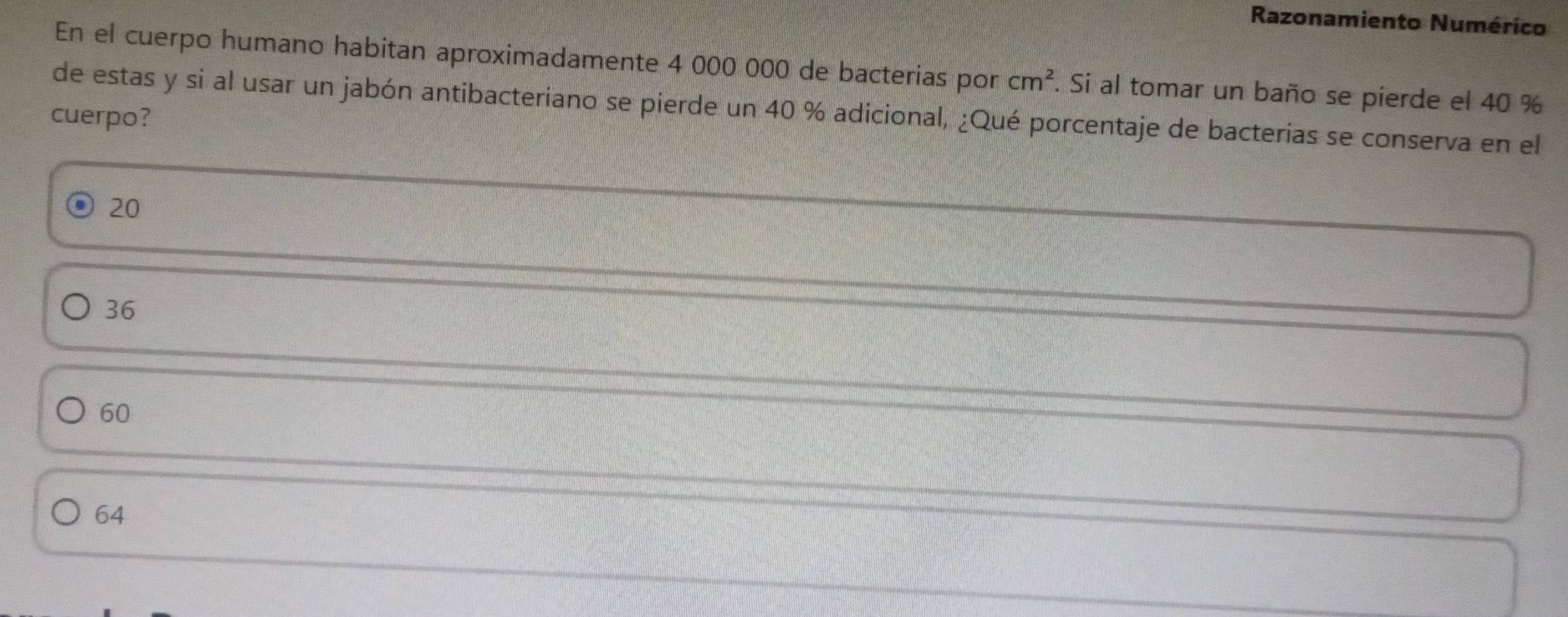 Razonamiento Numérico
En el cuerpo humano habitan aproximadamente 4 000 000 de bacterias por cm^2. Si al tomar un baño se pierde el 40 %
de estas y si al usar un jabón antibacteriano se pierde un 40 % adicional, ¿Qué porcentaje de bacterias se conserva en el
cuerpo?
20
36
60
64