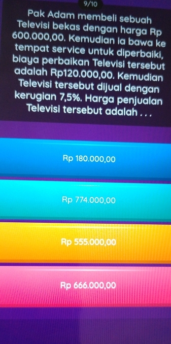 9/10
Pak Adam membeli sebuah
Televisi bekas dengan harga Rp
600.000,00. Kemudian ia bawa ke
tempat service untuk diperbaiki,
biaya perbaikan Televisi tersebut
adalah Rp120.000,00. Kemudian
Televisi tersebut dijual dengan
kerugian 7,5%. Harga penjualan
Televisi tersebut adalah . . .
Rp 180.000,00
Rp 774.000,00
Rp 555.000,00
Rp 666.000,00