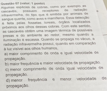 (valor: 1 ponto)
Algumas espécies de cobras, como por exemplo as
cascavêis, possuem receptores de radiação
infravermelha, do tipo que é emitida por animais de
sangue quente, como aves e mamíferos. Essa detecção
é feita pelas fossetas loreais, órgãos localizados
próximos aos olhos dessas cobras. Com este sentido,
as cascavéis obtêm uma imagem térmica de possíveis
presas e do ambiente ao redor, mesmo quando a
iluminação é escassa. Quando se propaga no vácuo, a
iradiação infravermelha possui, quando em comparação
à luz visível aos olhos humanos,
a) maior comprimento de onda e igual velocidade de
propagação.
b) maior frequência e maior velocidade de propagação.
c) menor comprimento de onda igual velocidade de
propagação.
d) menor frequência e menor velocidade de
propagação.