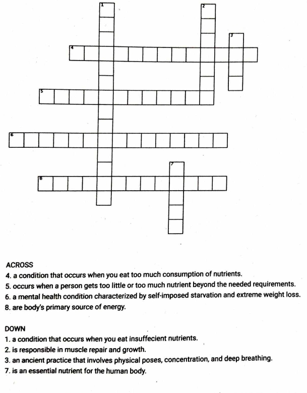 AC 
4. a condition that occurs when you eat too much consumption of nutrients. 
5. occurs when a person gets too little or too much nutrient beyond the needed requirements. 
6. a mental health condition characterized by self-imposed starvation and extreme weight loss. 
8. are body's primary source of energy. 
DOWN 
1. a condition that occurs when you eat insuffecient nutrients. 
2. is responsible in muscle repair and growth. 
3. an ancient practice that involves physical poses, concentration, and deep breathing. 
7. is an essential nutrient for the human body.