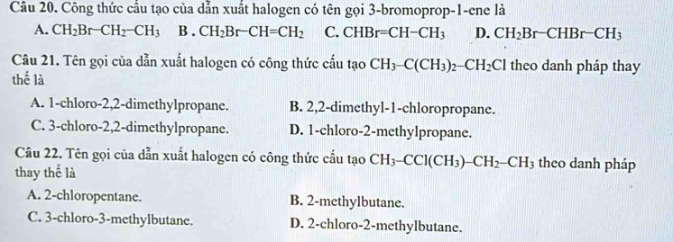 Công thức cầu tạo của dẫn xuất halogen có tên gọi 3 -bromoprop-1-ene là
A. CH_2Br-CH_2-CH_3 B . CH_2Br-CH=CH_2 C. CHBr=CH-CH_3 D. CH_2Br-CHBr-CH_3
Câu 21. Tên gọi của dẫn xuất halogen có công thức cấu tạo CH_3-C(CH_3)_2-CH_2Cl theo danh pháp thay
thế là
A. 1 -chloro- 2, 2 -dimethylpropane. B. 2, 2 -dimethyl- 1 -chloropropane.
C. 3 -chloro- 2, 2 -dimethylpropane. D. 1 -chloro- 2 -methylpropane.
Câu 22. Tên gọi của dẫn xuất halogen có công thức cấu tạo CH_3-CCl(CH_3)-CH_2-CH_3 theo danh pháp
thay thế là
A. 2 -chloropentane. B. 2 -methylbutane.
C. 3 -chloro -3 -methylbutane. D. 2 -chloro- 2 -methylbutane.