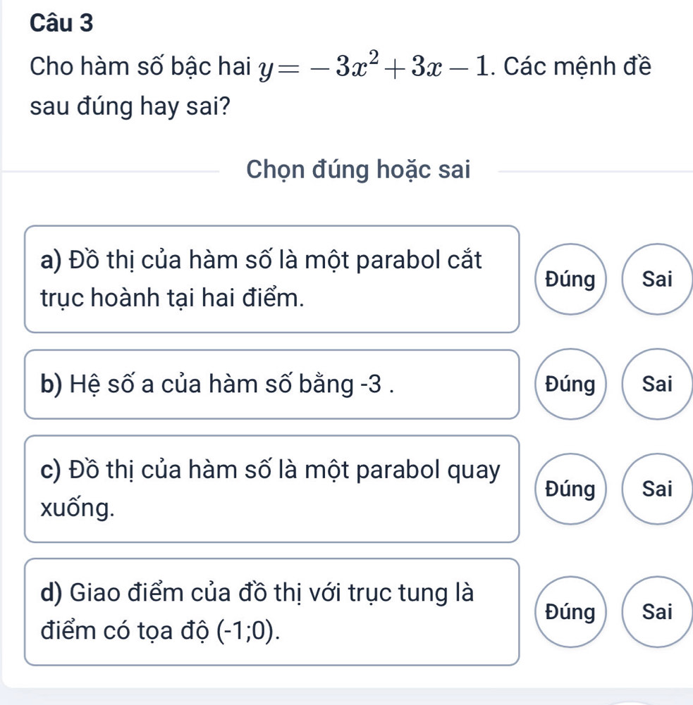 Cho hàm số bậc hai y=-3x^2+3x-1. Các mệnh đề 
sau đúng hay sai? 
Chọn đúng hoặc sai 
a) Đồ thị của hàm số là một parabol cắt Sai 
Đúng 
trục hoành tại hai điểm. 
b) Hệ số a của hàm số bằng -3. Đúng Sai 
c) Đồ thị của hàm số là một parabol quay 
Đúng Sai 
xuống. 
d) Giao điểm của đồ thị với trục tung là Sai 
Đúng 
điểm có tọa độ (-1;0).