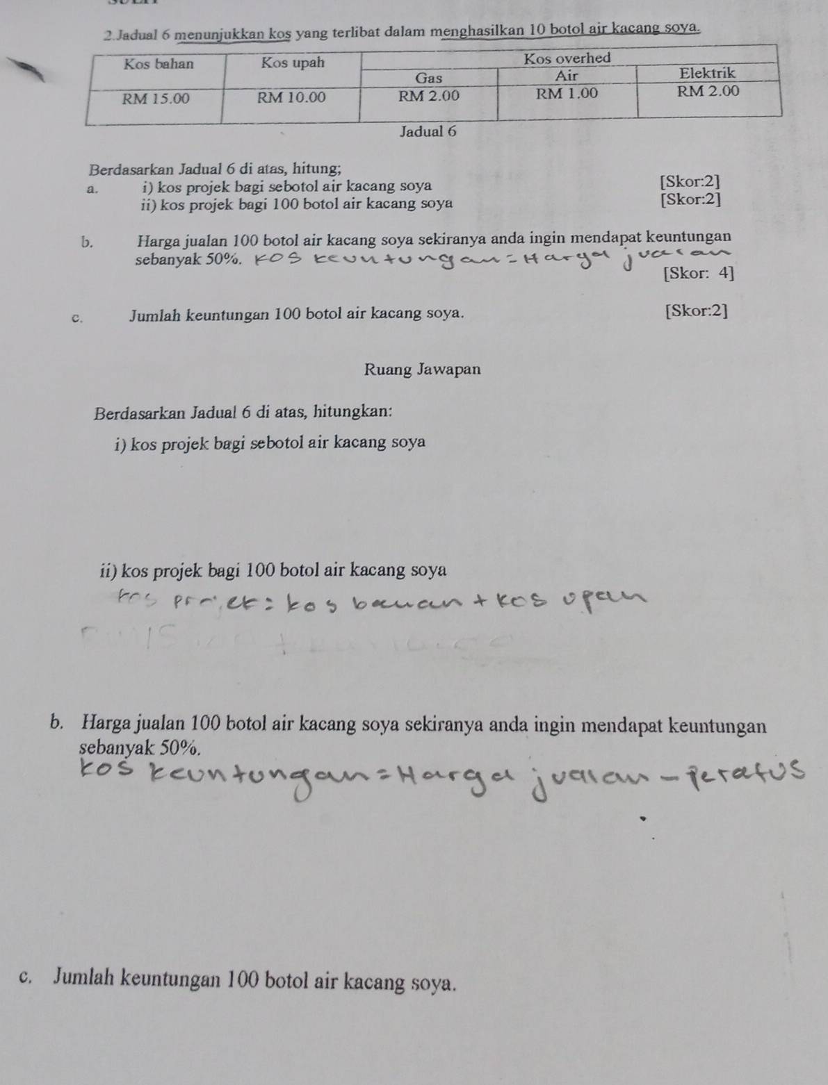 Jadual 6 menunjukkan kos yang terlibat dalam menghasilkan 10 botol air kacang soya. 
Berdasarkan Jadual 6 di atas, hitung; 
a. i) kos projek bagi sebotol air kacang soya [Skor:2] 
ii) kos projek bagi 100 botol air kacang soya [Skor:2] 
b. Harga jualan 100 botol air kacang soya sekiranya anda ingin mendapat keuntungan 
sebanyak 50%. 
[Skor: 4] 
c. Jumlah keuntungan 100 botol air kacang soya. [Skor:2] 
Ruang Jawapan 
Berdasarkan Jadual 6 di atas, hitungkan: 
i) kos projek bagi sebotol air kacang soya 
ii) kos projek bagi 100 botol air kacang soya 
b. Harga jualan 100 botol air kacang soya sekiranya anda ingin mendapat keuntungan 
sebanyak 50%. 
c. Jumlah keuntungan 100 botol air kacang soya.