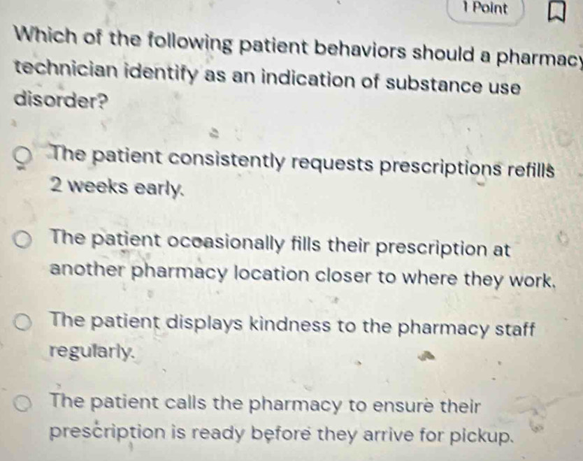 Which of the following patient behaviors should a pharmacy
technician identify as an indication of substance use
disorder?
The patient consistently requests prescriptions refills
2 weeks early.
The patient ocoasionally fills their prescription at
another pharmacy location closer to where they work.
The patient displays kindness to the pharmacy staff
regularly.
The patient calls the pharmacy to ensure their
prescription is ready before they arrive for pickup.