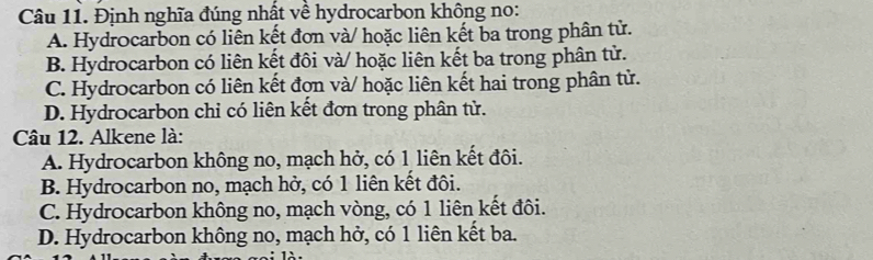 Định nghĩa đúng nhất về hydrocarbon không no:
A. Hydrocarbon có liên kết đơn và/ hoặc liên kết ba trong phân tử.
B. Hydrocarbon có liên kết đôi và/ hoặc liên kết ba trong phân tử.
C. Hydrocarbon có liên kết đợn và/ hoặc liên kết hai trong phân tử.
D. Hydrocarbon chỉ có liên kết đơn trong phân tử.
Câu 12. Alkene là:
A. Hydrocarbon không no, mạch hở, có 1 liên kết đôi.
B. Hydrocarbon no, mạch hở, có 1 liên kết đôi.
C. Hydrocarbon không no, mạch vòng, có 1 liên kết đôi.
D. Hydrocarbon không no, mạch hở, có 1 liên kết ba.