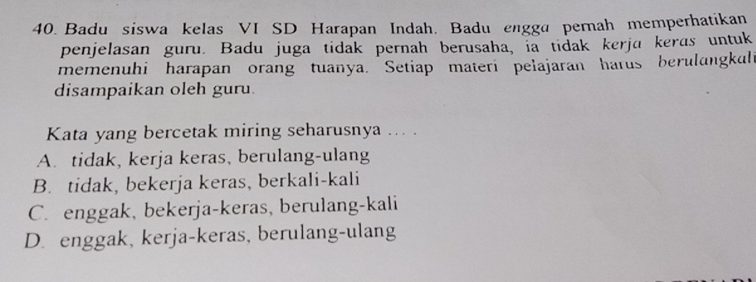 Badu siswa kelas VI SD Harapan Indah. Badu engga pernah memperhatikan
penjelasan guru. Badu juga tidak pernah berusaha, ia tidak kerja keras untuk
memenuhi harapan orang tuanya. Setiap materi pelajaran harus berulangkuli
disampaikan oleh guru.
Kata yang bercetak miring seharusnya ... .
A. tidak, kerja keras, berulang-ulang
B. tidak, bekerja keras, berkali-kali
C. enggak, bekerja-keras, berulang-kali
D. enggak, kerja-keras, berulang-ulang