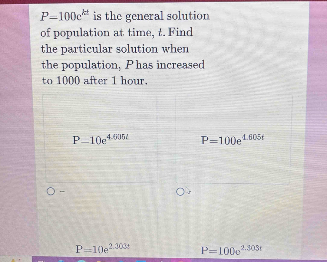 P=100e^(kt) is the general solution
of population at time, t. Find
the particular solution when
the population, Phas increased
to 1000 after 1 hour.
P=10e^(4.605t)
P=100e^(4.605t)
---
P=10e^(2.303t)
P=100e^(2.303t)