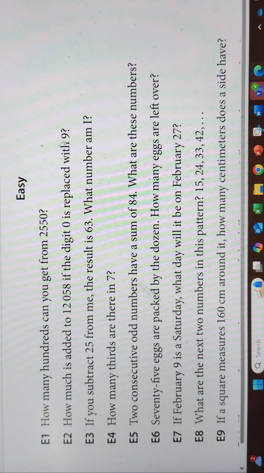 Easy 
E1 How many hundreds can you get from 2550? 
E2 How much is added to 12 058 if the digit 0 is replaced with 9? 
E3 If you subtract 25 from me, the result is 63. What number am I? 
E4 How many thirds are there in 7? 
E5 Two consecutive odd numbers have a sum of 84. What are these numbers? 
E6 Seventy-five eggs are packed by the dozen. How many eggs are left over? 
E7 If February 9 is a Saturday, what day will it be on February 27? 
E8 What are the next two numbers in this pattern? 15, 24, 33, 42, . . . 
E9 If a square measures 160 cm around it, how many centimeters does a side have? 
Search