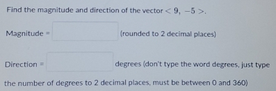 Find the magnitude and direction of the vector <9</tex>, -5>.
Magnitude=□ (rounded to 2 decimal places) 
Direction =□ degrees (don't type the word degrees, just type 
the number of degrees to 2 decimal places, must be between 0 and 360)