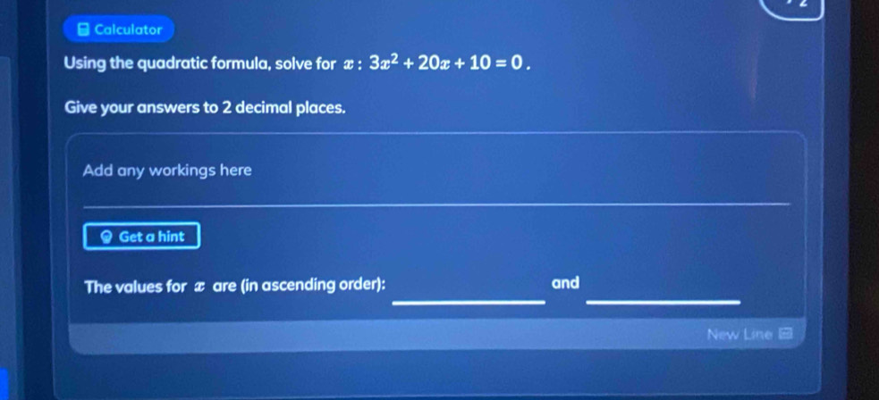 Calculator 
Using the quadratic formula, solve for x : 3x^2+20x+10=0. 
Give your answers to 2 decimal places. 
Add any workings here 
Get a hint 
__ 
The values for æ are (in ascending order): and 
New Line