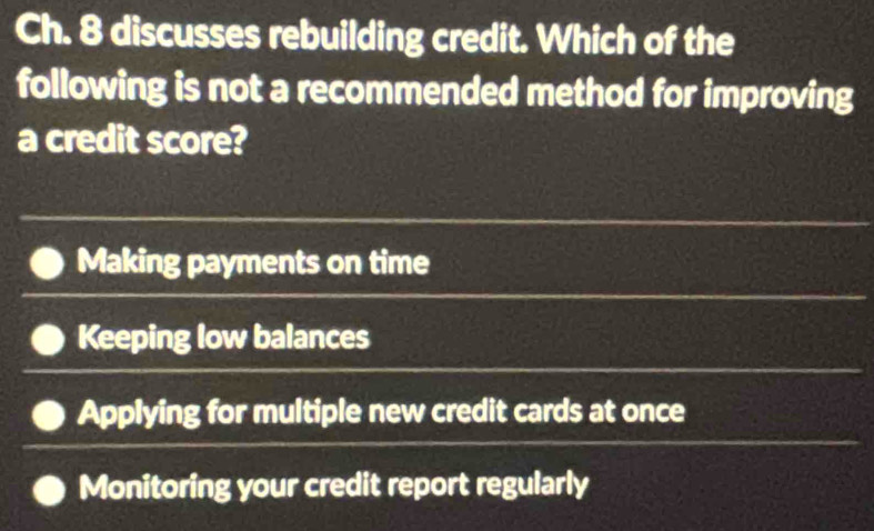 Ch. 8 discusses rebuilding credit. Which of the
following is not a recommended method for improving
a credit score?
Making payments on time
Keeping low balances
Applying for multiple new credit cards at once
Monitoring your credit report regularly