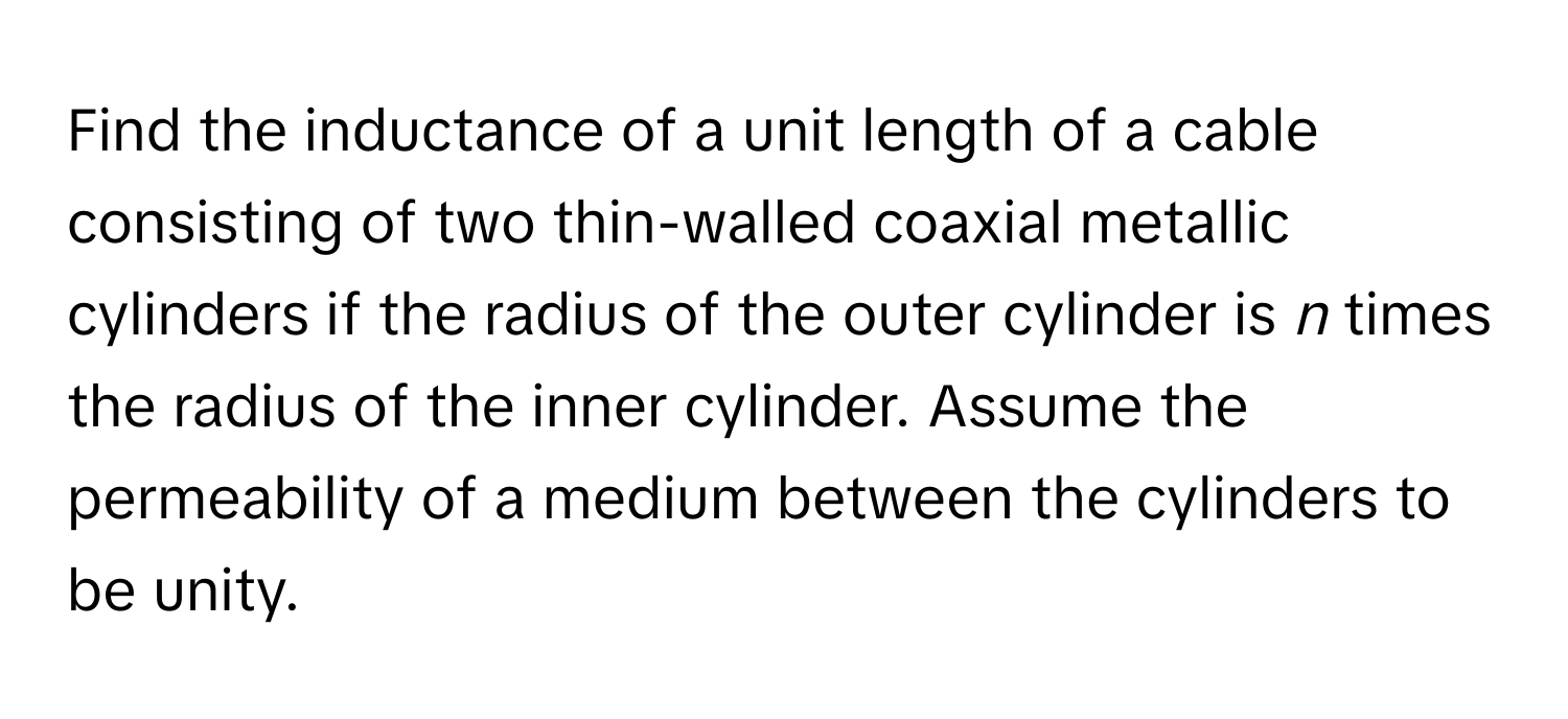 Find the inductance of a unit length of a cable consisting of two thin-walled coaxial metallic cylinders if the radius of the outer cylinder is *n* times the radius of the inner cylinder. Assume the permeability of a medium between the cylinders to be unity.