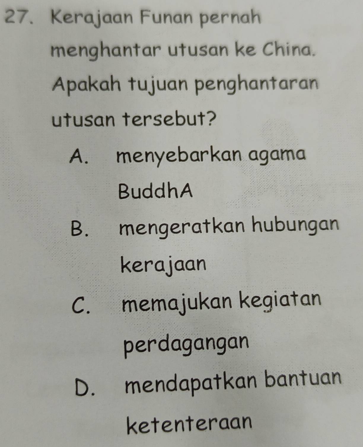 Kerajaan Funan pernah
menghantar utusan ke China.
Apakah tujuan penghantaran
utusan tersebut?
A. menyebarkan agama
BuddhA
B. mengeratkan hubungan
kerajaan
C. memajukan kegiatan
perdagangan
D. mendapatkan bantuan
ketenteraan