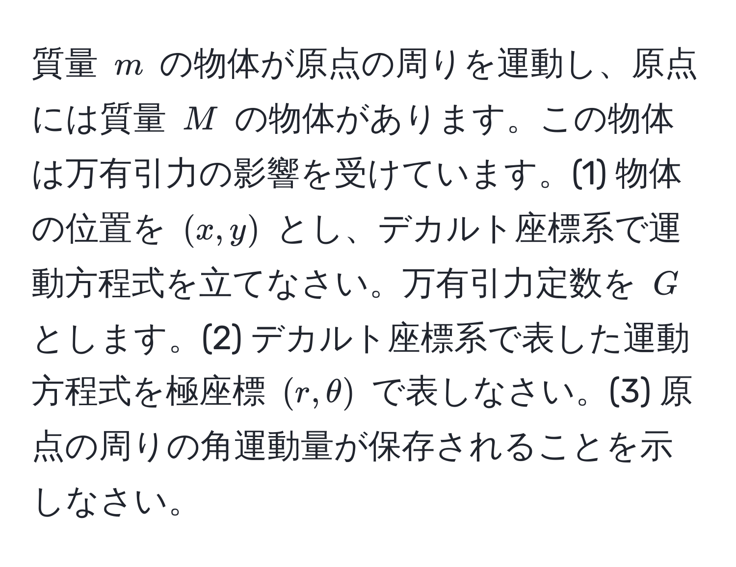 質量 $m$ の物体が原点の周りを運動し、原点には質量 $M$ の物体があります。この物体は万有引力の影響を受けています。(1) 物体の位置を $(x, y)$ とし、デカルト座標系で運動方程式を立てなさい。万有引力定数を $G$ とします。(2) デカルト座標系で表した運動方程式を極座標 $(r, θ)$ で表しなさい。(3) 原点の周りの角運動量が保存されることを示しなさい。