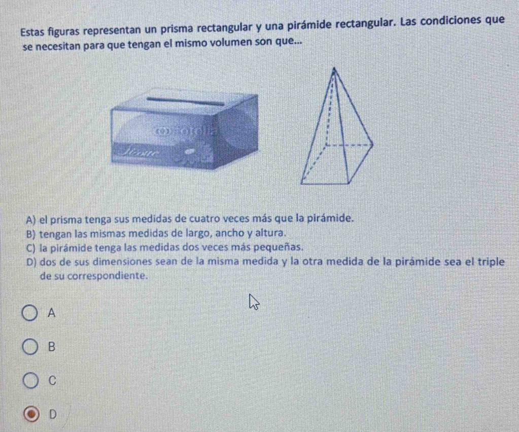 Estas figuras representan un prisma rectangular y una pirámide rectangular. Las condiciones que
se necesitan para que tengan el mismo volumen son que...
A) el prisma tenga sus medidas de cuatro veces más que la pirámide.
B) tengan las mismas medidas de largo, ancho y altura.
C) la pirámide tenga las medidas dos veces más pequeñas.
D) dos de sus dimensiones sean de la misma medida y la otra medida de la pirámide sea el triple
de su correspondiente.
A
B
C
D