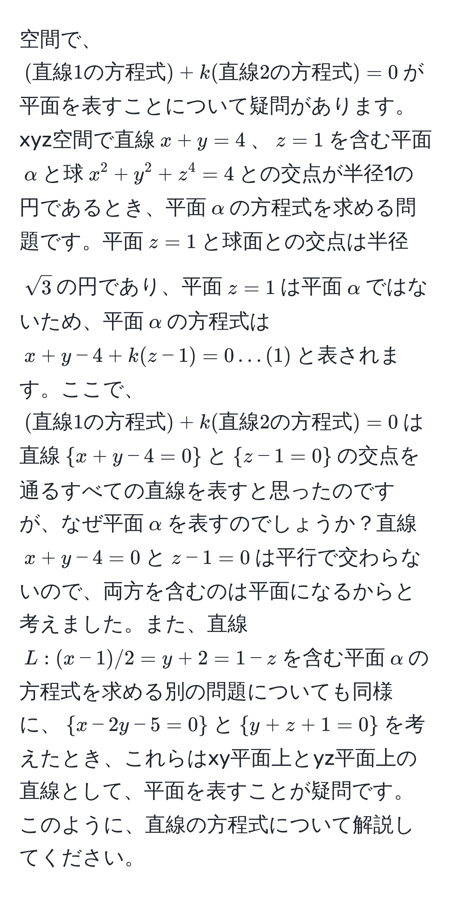 空間で、$(直線1の方程式) + k(直線2の方程式) = 0$が平面を表すことについて疑問があります。xyz空間で直線$x + y = 4$、$z = 1$を含む平面$alpha$と球$x^(2 + y^2 + z^4 = 4$との交点が半径1の円であるとき、平面$alpha$の方程式を求める問題です。平面$z = 1$と球面との交点は半径$sqrt(3)$の円であり、平面$z = 1$は平面$alpha$ではないため、平面$alpha$の方程式は$x + y - 4 + k(z - 1) = 0 ... (1)$と表されます。ここで、$(直線1の方程式)) + k(直線2の方程式) = 0$は直線$x + y - 4 = 0$と$z - 1 = 0$の交点を通るすべての直線を表すと思ったのですが、なぜ平面$alpha$を表すのでしょうか？直線$x + y - 4 = 0$と$z - 1 = 0$は平行で交わらないので、両方を含むのは平面になるからと考えました。また、直線$L:(x-1)/2 = y+2 = 1 - z$を含む平面$alpha$の方程式を求める別の問題についても同様に、$x - 2y - 5 = 0$と$y + z + 1 = 0$を考えたとき、これらはxy平面上とyz平面上の直線として、平面を表すことが疑問です。このように、直線の方程式について解説してください。