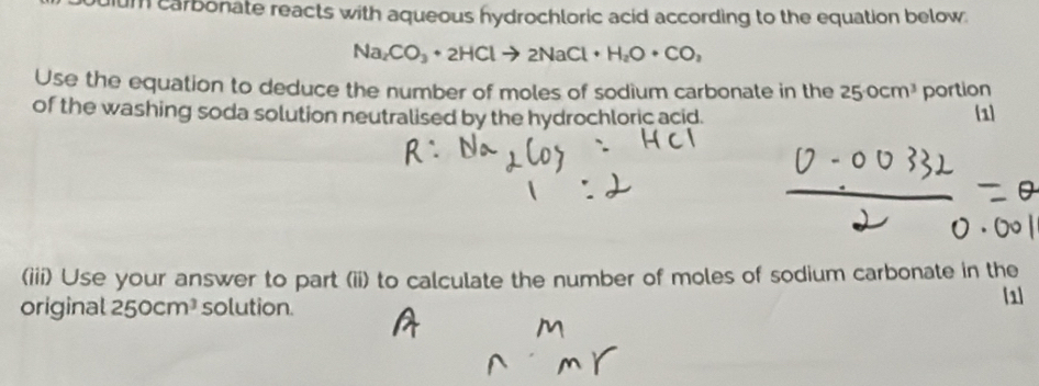 um carbonate reacts with aqueous hydrochloric acid according to the equation below.
Na_2CO_3+2HClto 2NaCl+H_2O· CO, 
Use the equation to deduce the number of moles of sodium carbonate in the 250cm^3 portion 
of the washing soda solution neutralised by the hydrochloric acid. 1 
(iii) Use your answer to part (ii) to calculate the number of moles of sodium carbonate in the 
original 250cm^3 solution. 
1