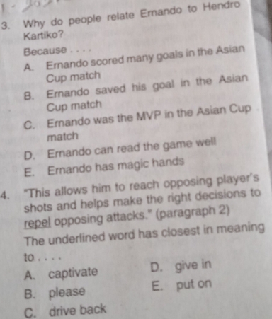 Why do people relate Ernando to Hendro
Kartiko?
Because . . . .
A. Ernando scored many goals in the Asian
Cup match
B. Ernando saved his goal in the Asian
Cup match
C. Ernando was the MVP in the Asian Cup 
match
D. Ernando can read the game well
E. Ernando has magic hands
4. "This allows him to reach opposing player's
shots and helps make the right decisions to
repel opposing attacks." (paragraph 2)
The underlined word has closest in meaning
to . . . .
A. captivate D. give in
B. please E. put on
C. drive back