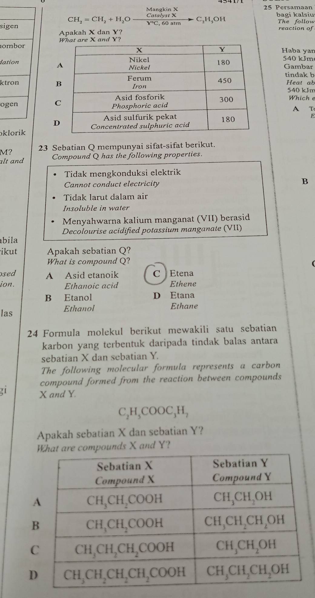 Mangkin X 25 Persamaan
CH_2=CH_2+H_2O CatalystX/Y°C,60atm  -C_2H_5OH
bagi kalsiu
The follow
sigen reaction of
Apakah X dan Y?
What are X and Y?
nomborHaba yan
dation540 kJm
Gambar
tindak b
ktron Heat ab
540 kJm
Which e
ogen
A T
E
D
ɔklorik
M? 23 Sebatian Q mempunyai sifat-sifat berikut.
alt and Compound Q has the following properties.
Tidak mengkonduksi elektrik
Cannot conduct electricity
B
Tidak larut dalam air
Insoluble in water
Menyahwarna kalium manganat (VII) berasid
Decolourise acidified potassium manganate (VII)
bila
ikut Apakah sebatian Q?
What is compound Q?
osed A Asid etanoik C Etena
ion. Ethanoic acid Ethene
B Etanol D Etana
Ethanol Ethane
las
24 Formula molekul berikut mewakili satu sebatian
karbon yang terbentuk daripada tindak balas antara
sebatian X dan sebatian Y.
The following molecular formula represents a carbon
compound formed from the reaction between compounds
21 X and Y.
C_2H_5COOC_3H_7
Apakah sebatian X dan sebatian Y?
unds X and Y?