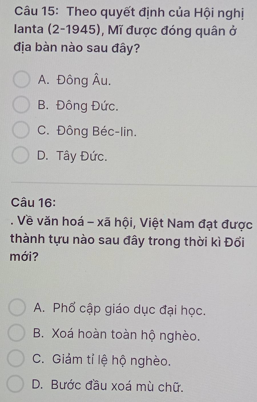 Theo quyết định của Hội nghị
Ianta (2-1945), Mĩ được đóng quân ở
địa bàn nào sau đây?
A. Đông Âu.
B. Đông Đức.
C. Đông Béc-lin.
D. Tây Đức.
Câu 16:
. Về văn hoá - xã hội, Việt Nam đạt được
thành tựu nào sau đây trong thời kì Đổi
mới?
A. Phổ cập giáo dục đại học.
B. Xoá hoàn toàn hộ nghèo.
C. Giảm tỉ lệ hộ nghèo.
D. Bước đầu xoá mù chữ.