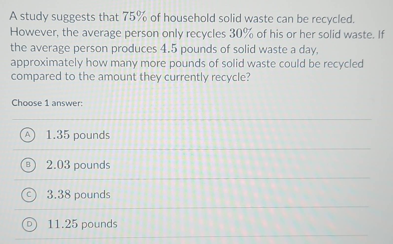 A study suggests that 75% of household solid waste can be recycled.
However, the average person only recycles 30% of his or her solid waste. If
the average person produces 4.5 pounds of solid waste a day,
approximately how many more pounds of solid waste could be recycled
compared to the amount they currently recycle?
Choose 1 answer:
A) 1.35 pounds
B 2.03 pounds
C 3.38 pounds
11.25 pounds