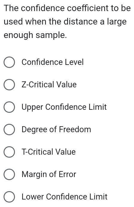 The confidence coefficient to be
used when the distance a large
enough sample.
Confidence Level
Z -Critical Value
Upper Confidence Limit
Degree of Freedom
T -Critical Value
Margin of Error
Lower Confidence Limit