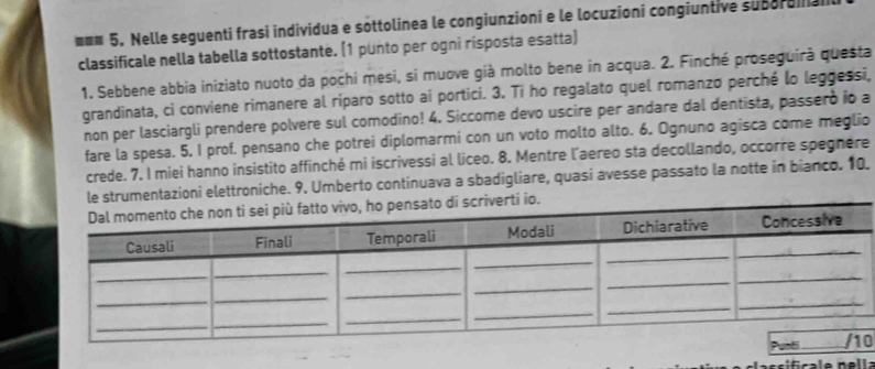 mmm 5, Nelle seguenti frasi individua e sottolinea le congiunzioni e le locuzioni congiuntive subordia 
classificale nella tabella sottostante. (1 punto per ogni risposta esatta) 
1. Sebbene abbia iniziato nuoto da pochi mesi, si muove già molto bene in acqua. 2. Finché proseguirà questa 
grandinata, ci conviene rimanere al riparo sotto ai portici. 3. Ti ho regalato quel romanzo perché lo leggessi, 
non per lasciargli prendere polvere sul comodino! 4. Siccome devo uscire per andare dal dentista, passero io a 
fare la spesa. 5. I prof. pensano che potrei diplomarmi con un voto molto alto. 6. Ognuno agisca come meglio 
crede. 7. I miei hanno insistito affinché mi iscrivessi al liceo. 8. Mentre l'aereo sta decollando, occorre spegnère 
le strumentazioni elettroniche. 9. Umberto continuava a sbadigliare, quasi avesse passato la notte in bianco. 10. 
0