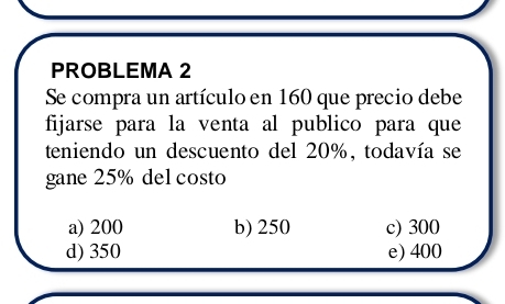 PROBLEMA 2
Se compra un artículo en 160 que precio debe
fijarse para la venta al publico para que
teniendo un descuento del 20%, todavía se
gane 25% del costo
a) 200 b) 250 c) 300
d) 350 e) 400