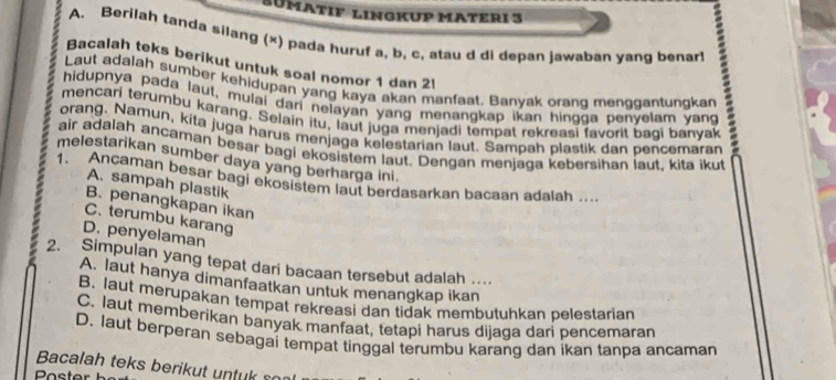 SüMatIF lINGkUP MATeRi 3
A. Berilah tanda silang (x) pada huruf a, b, c, atau d di depan jawaban yang benart
Bacalah teks berikut untuk soal nomor 1 dan 2l
Laut adalah sumber kehidupan yang kaya akan manfaat. Banyak orang menggantungkan
mencari terumbu karang. Selain itu, laut juga menjadi tempat rekreasi favorit baqi banyak :
hidupnya pada laut, mulai dari nelayan yang menangkap ikan hingga penyelam yang
orang. Namun, kita juga harus menjaga kelestarian laut. Sampah plastik dan pencemaran
air adalah ancaman besar bagi ekosistem laut. Dengan menjaga kebersihan laut. kita ikut
melestarikan sumber daya yang berharga ini.
1、 Ancaman besar bagi ekosistem laut berdasarkan bacaan adalah ...
A. sampah plastik
B. penangkapan ikan
C. terumbu karang
D. penyelaman
2. Simpulan yang tepat dari bacaan tersebut adalah .
A. laut hanya dimanfaatkan untuk menangkap ikan
B. laut merupakan tempat rekreasi dan tidak membutuhkan pelestarian
C. laut memberikan banyak manfaat, tetapi harus dijaga dari pencemaran
D. laut berperan sebagai tempat tinggal terumbu karang dan ikan tanpa ancaman
Bacalah teks berikut untuk son
Poster