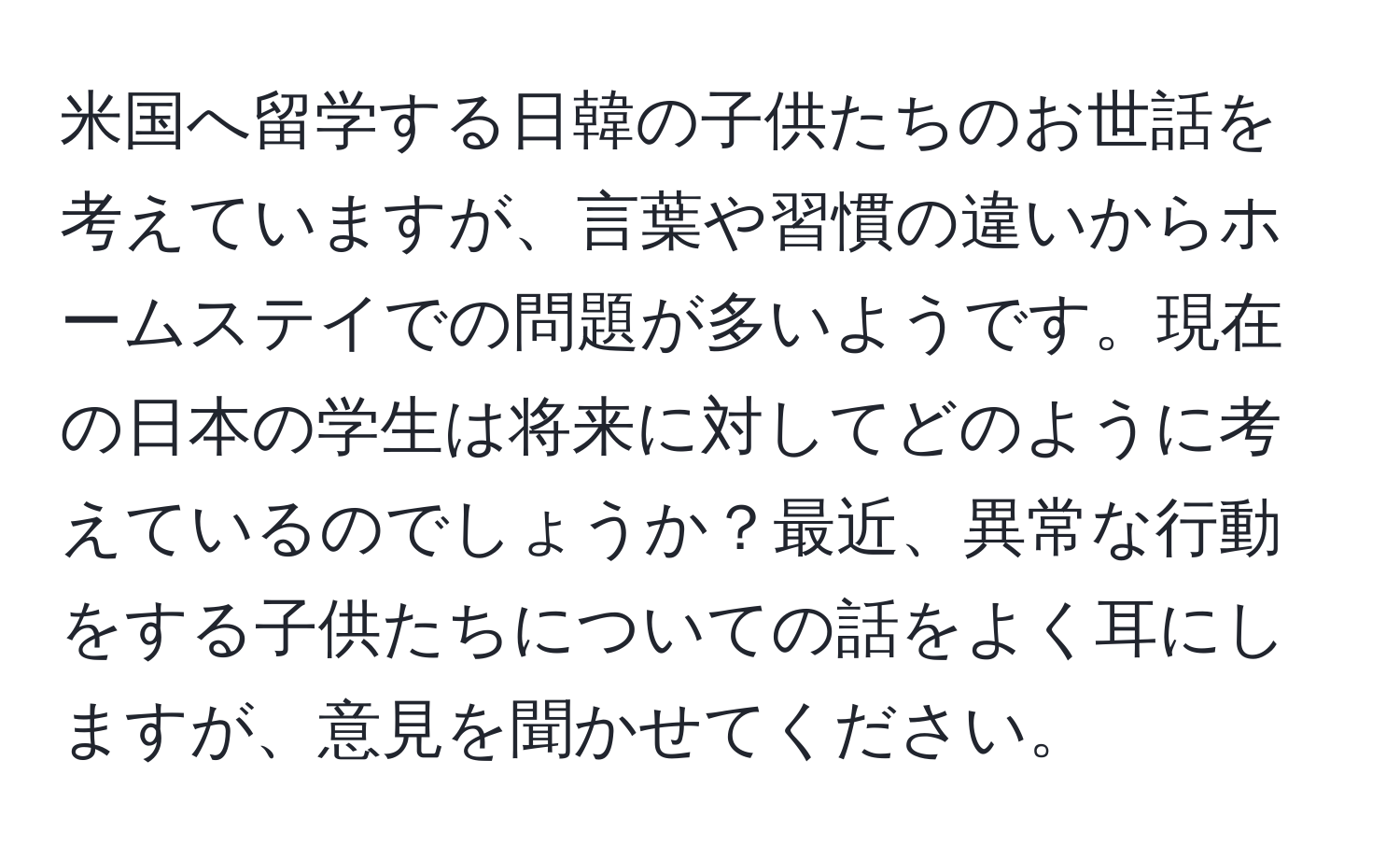 米国へ留学する日韓の子供たちのお世話を考えていますが、言葉や習慣の違いからホームステイでの問題が多いようです。現在の日本の学生は将来に対してどのように考えているのでしょうか？最近、異常な行動をする子供たちについての話をよく耳にしますが、意見を聞かせてください。