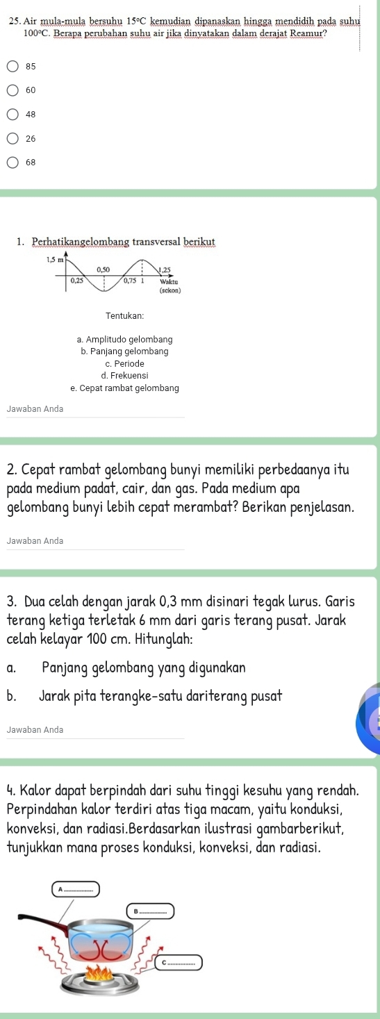 Air mula-mula bersuhu 15°C kemudian dipanaskan hingga mendidih pada suhu
100°C. Berapa perubahan suhu air jika dinyatakan dalam derajat Reamur?
85
60
48
26
68
1. Perhatikangelombang transversal berikut
Tentukan:
a. Amplitudo gelombang
b. Panjang gelombang
c. Periode
d. Frekuensi
e. Cepat rambat gelombang
Jawaban Anda
2. Cepat rambat gelombang bunyi memiliki perbedaanya itu
pada medium padat, cair, dan gas. Pada medium apa
gelombang bunyi lebih cepat merambat? Berikan penjelasan.
Jawaban Anda
3. Dua celah dengan jarak 0,3 mm disinari tegak lurus. Garis
terang ketiga terletak 6 mm dari garis terang pusat. Jarak
celah kelayar 100 cm. Hitunglah:
a. Panjang gelombang yang digunakan
b. Jarak pita terangke-satu dariterang pusat
Jawaban Anda
4. Kalor dapat berpindah dari suhu tinggi kesuhu yang rendah.
Perpindahan kalor terdiri atas tiga macam, yaitu konduksi,
konveksi, dan radiasi.Berdasarkan ilustrasi gambarberikut,
tunjukkan mana proses konduksi, konveksi, dan radiasi.