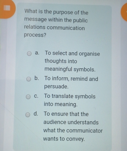 What is the purpose of the
message within the public
relations communication
process?
a. To select and organise
thoughts into
meaningful symbols.
b. To inform, remind and
persuade.
c. To translate symbols
into meaning.
d. To ensure that the
audience understands
what the communicator
wants to convey.