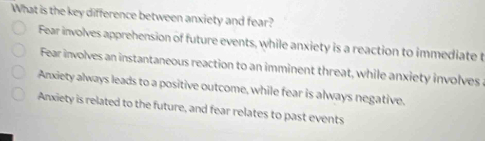 What is the key difference between anxiety and fear?
Fear involves apprehension of future events, while anxiety is a reaction to immediate t
Fear involves an instantaneous reaction to an imminent threat, while anxiety involves a
Anxiety always leads to a positive outcome, while fear is always negative.
Anxiety is related to the future, and fear relates to past events