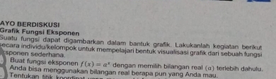 AYO BERDISKUSI 
Grafik Fungsi Eksponen 
Suatu fungsi dapat digambarkan dalam bantuk grafik, Lakukanlah kegiatan berikut 
secara individu/kelompok untuk mempelajari bentuk visualisasi grafik dari sebuah fungsi 
sponen sederhana. 
Buat fungsi eksponen f(x)=a^x dengan memilih bilangan real (α) terlebih dahulu. 
Tentukan titik koordin Anda bisa menggunakan bilangan real berapa pun yang Anda mau.