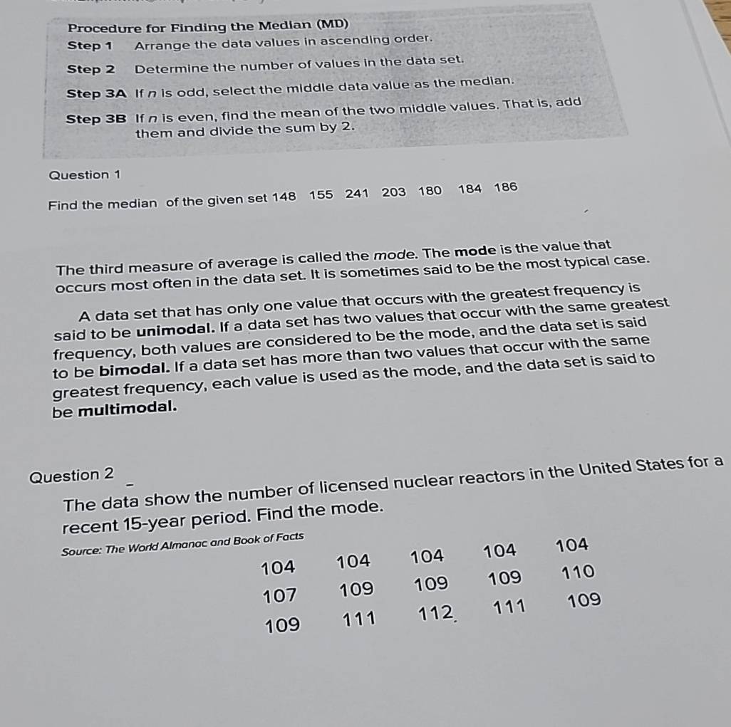 Procedure for Finding the Median (MD) 
Step 1 Arrange the data values in ascending order. 
Step 2 Determine the number of values in the data set. 
Step 3A If n is odd, select the middle data value as the median. 
Step 3B If n is even, find the mean of the two middle values. That is, add 
them and divide the sum by 2. 
Question 1 
Find the median of the given set 148 155 241 203 180 184 186
The third measure of average is called the mode. The mode is the value that 
occurs most often in the data set. It is sometimes said to be the most typical case. 
A data set that has only one value that occurs with the greatest frequency is 
said to be unimodal. If a data set has two values that occur with the same greatest 
frequency, both values are considered to be the mode, and the data set is said 
to be bimodal. If a data set has more than two values that occur with the same 
greatest frequency, each value is used as the mode, and the data set is said to 
be multimodal. 
Question 2 
The data show the number of licensed nuclear reactors in the United States for a 
recent 15-year period. Find the mode. 
Source: The World Almanac and Book of Facts
104 104 104 104 104
107 109 109 109 110
109 111 112. 111 109