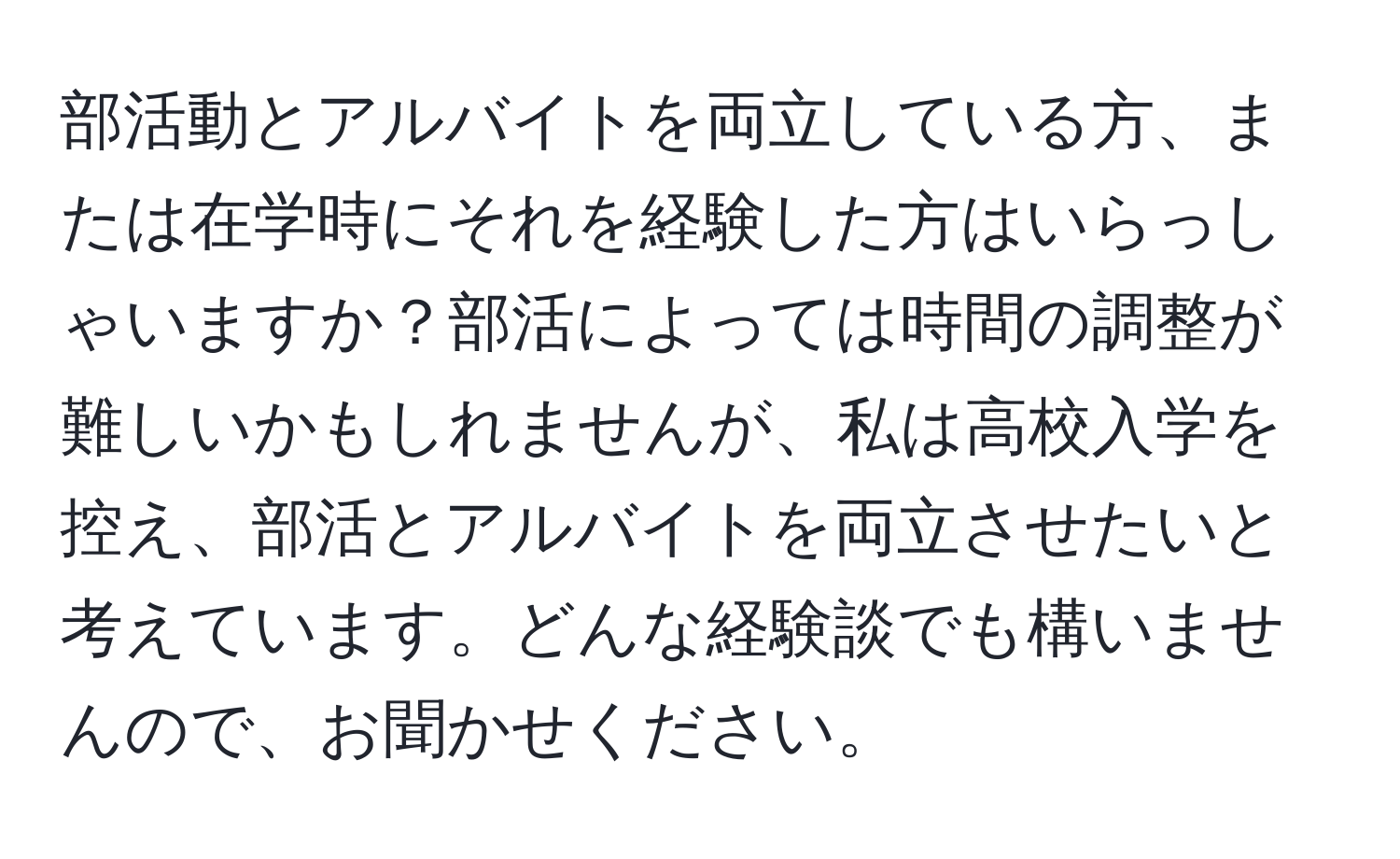 部活動とアルバイトを両立している方、または在学時にそれを経験した方はいらっしゃいますか？部活によっては時間の調整が難しいかもしれませんが、私は高校入学を控え、部活とアルバイトを両立させたいと考えています。どんな経験談でも構いませんので、お聞かせください。