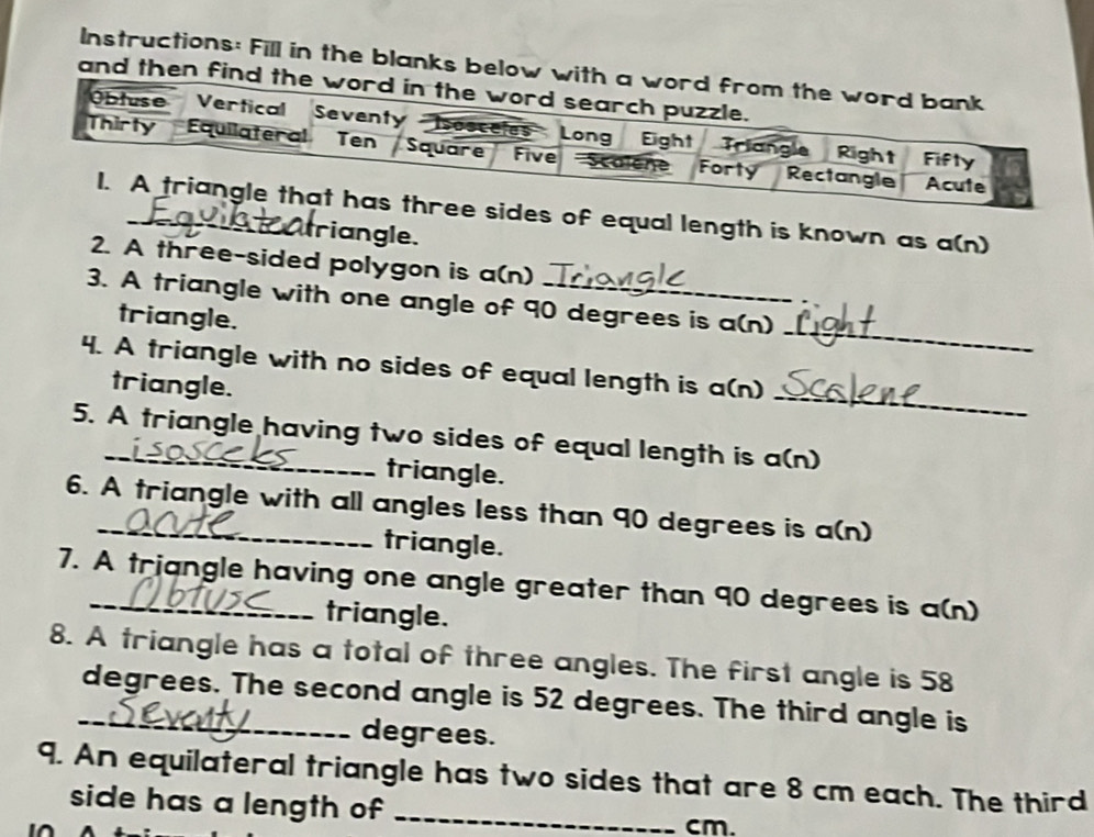 Instructions: Fill in the blanks below 
and then 
s of equal length is known as a(n) 
triangle. 
2. A three-sided polygon is a(n) 
_ 
3. A triangle with one angle of 90 degrees is a(n) 
triangle. 
_ 
4. A triangle with no sides of equal length is a(n) 
triangle. 
5. A triangle having two sides of equal length is a(n) 
triangle. 
6. A triangle with all angles less than 90 degrees is a(n) 
triangle. 
7. A triangle having one angle greater than 90 degrees is a(n) 
triangle. 
8. A triangle has a total of three angles. The first angle is 58
_ degrees. The second angle is 52 degrees. The third angle is
degrees. 
9. An equilateral triangle has two sides that are 8 cm each. The third 
side has a length of _ cm.