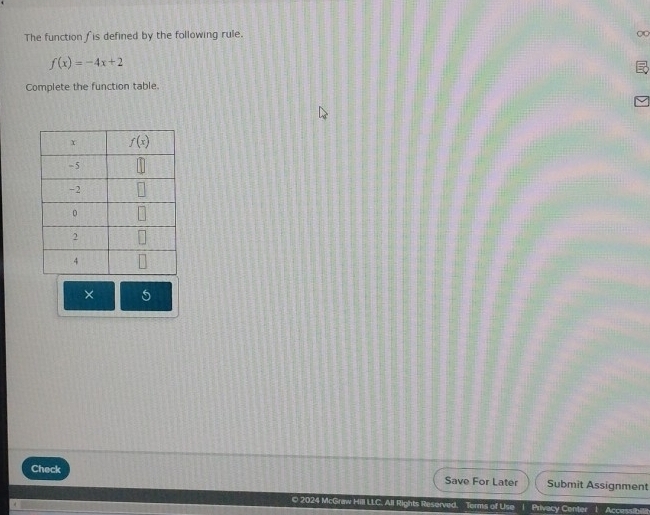 The function fis defined by the following rule.
0
f(x)=-4x+2
Complete the function table.
× 5
Check
Save For Later Submit Assignment
O 2024 McGraw Hill LLC. All Rights Reserved. Terms of Use | Privecy Center 1 Accessibi