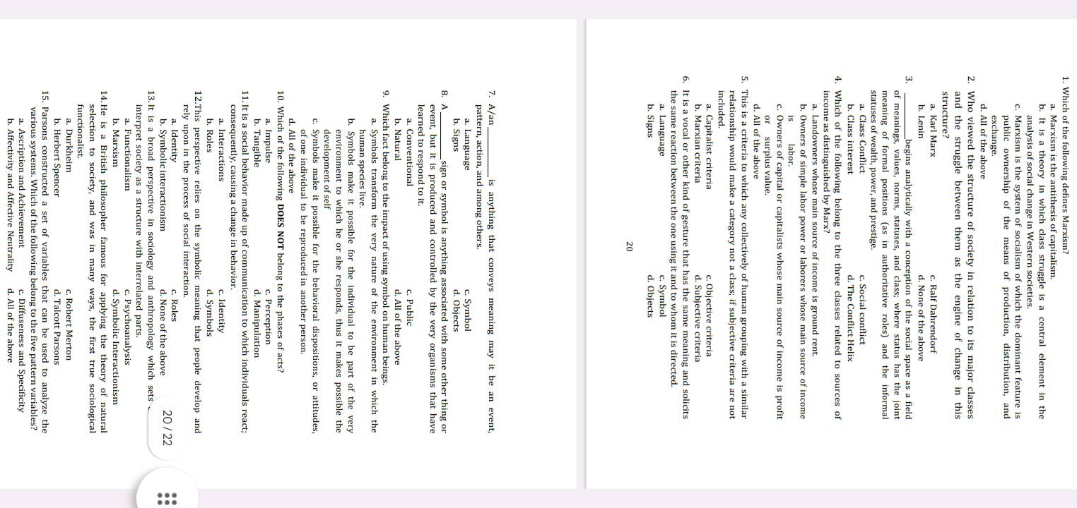 Which of the following defines Marxism?
a. Marxism is the antithesis of capitalism
b. It is a theory in which class struggle is a central element in the
analvsis of social change in Western societies
c. Marxism is the system of socialism of which the dominant feature is
public ownership of the means of production, distribution, and
exchange.
d. All of the above
2. Who viewed the structure of society in relation to its major classes
and the struggle between them as the engine of change in this
structure?
a. Karl Marx c. Ralf Dahrendorf
b. Lenin d. None of the above
3. begins analytically with a conception of the social space as a field
of meanings, values, norms, statuses, and class; where status has the joint
meaning of formal positions (as in authoritative roles) and the informal
statuses of wealth, power, and prestige.
a. Class Conflict c. Social conflict
b. Class interest d. The Conflict Helix
4. Which of the following belong to the three classes related to sources of
income as distinguished bv Marx?
a. Landowners whose main source of income is ground rent.
b. Owners of simple labor power or laborers whose main source of income
islabor.
c. Owners of capital or capitalists whose main source of income is profit
d. All of the above
5. This is a criteria to which any collectively of human grouping with a similar
relationship would make a category not a class; if subjective criteria are not
a. Capitalist criteria c. Objective criteria
b. Marxian criteria d. Subjective criteria
6. It is a vocal or other kind of gesture that has the same meaning and solicits
the same reaction between the one using it and to whom it is directed.
a. Language c. Symbol
b. Signs d. Objects
20
7. A/an _is anything that conveys meaning may it be an event,
pattern, action, and among others.
a. Language c. Symbol
b. Signs d. Objects
8. A sign or symbol is anything associated with some other thing or
event, but it is produced and controlled by the very organisms that have
learned to respond to it.
a. Conventional c. Public
b. Natural d. All of the above
9. Which fact belong to the impact of using symbol on human beings.
a. Symbols transform the very nature of the environment in which the
human species live
environment to which he or she responds, thus it makes possible the
development of self
c. Symbols make it possible for the behavioral dispositions, or attitudes,
of one individual to be reproduced in another person.
d. All of the above
10. Which of the following DOES NOT belong to the phases of acts?
a. Impulse c. Perception
b. Tangible d. Manipulation
11. It is a social behavior made up of communication to which individuals react;
a. Interactions c. Identity
b. Roles d. Symbols
12.This perspective relies on the symbolic meaning that people develop and
rely upon in the process of social interaction.
a. Identity c. Roles 20 / 22
b. Symbolic interactionism d. None of the above
13.It is a broad perspective in sociology and anthropology which sets ._
interpret society as a structure with interrelated parts.
a. Functionalism c. Psychoanalysis
b. Marxism d. Symbolic Interactionism
14.He is a British philosopher famous for applying the theory of natural
selection to society, and was in many ways, the first true sociological
functionalist.
a. Durkheim c. Robert Merton
b. Herbert Spencer d. Talcott Parsons
15. Parsons constructed a set of variables that can be used to analyze the
various systems. Which of the following belong to the five pattern variables?
a. Ascription and Achievement c. Diffuseness and Specificity
b. Affectivity and Affective Neutrality d. All of the above