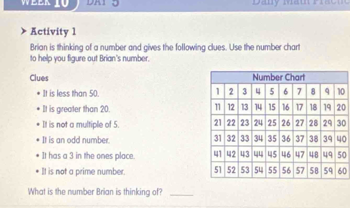 Week 10 DAI p Dany Mau Prac n 
Activity 1 
Brian is thinking of a number and gives the following clues. Use the number chart 
to help you figure out Brian's number. 
Clues 
It is less than 50. 0
It is greater than 20.0
It is not a multiple of 5. 0
It is an odd number. 0 
It has a 3 in the ones place. 0
It is not a prime number.0 
What is the number Brian is thinking of?_