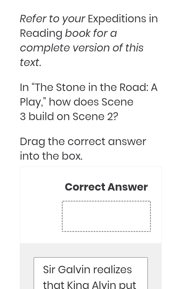 Refer to your Expeditions in 
Reading book for a 
complete version of this 
text. 
In “The Stone in the Road: A 
Play,” how does Scene
3 build on Scene 2? 
Drag the correct answer 
into the box. 
Correct Answer 
Sir Galvin realizes 
that Kina Alvin pụt