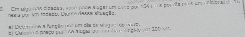 Em algumas cidades, você pode alugar um carro por 154 reais por dia mais um adicional de 18
reais por km rodado. Diante dessa situação: 
a) Determine a função por um dia de aluguel do carro. 
b) Calcule o preço para se alugar por um dia e dirigi-lo por 200 km.