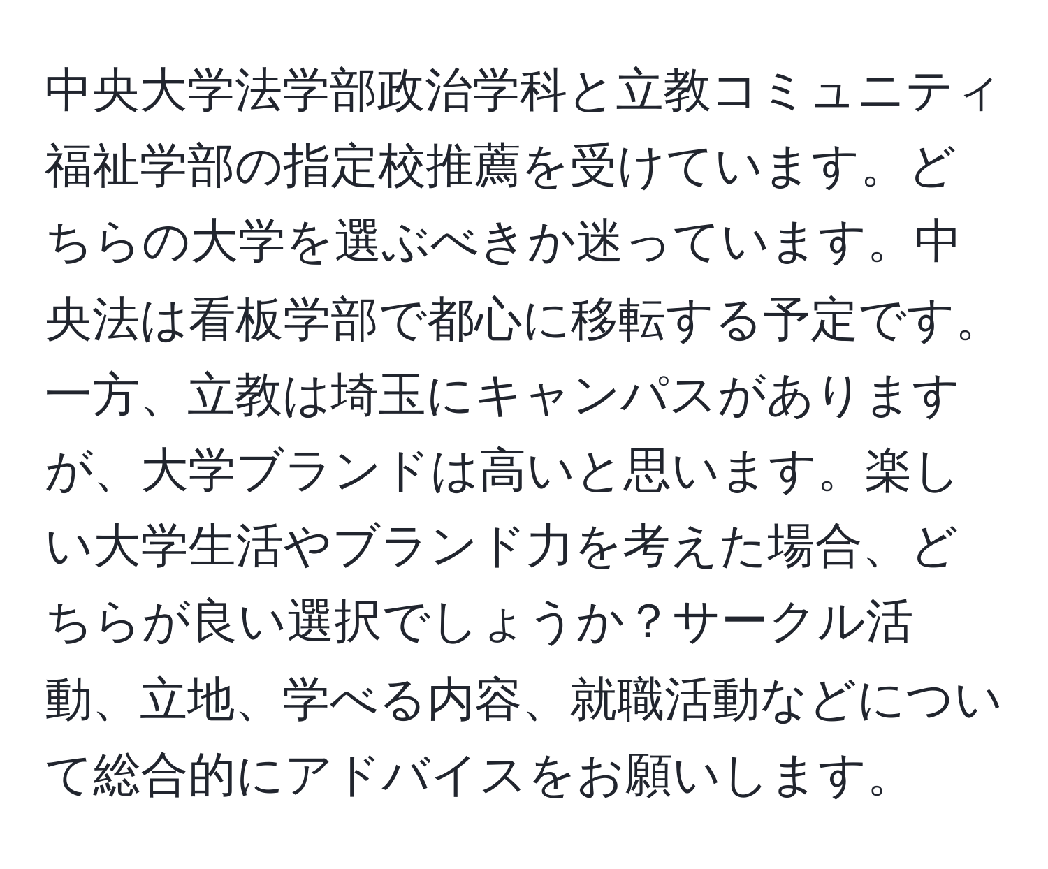 中央大学法学部政治学科と立教コミュニティ福祉学部の指定校推薦を受けています。どちらの大学を選ぶべきか迷っています。中央法は看板学部で都心に移転する予定です。一方、立教は埼玉にキャンパスがありますが、大学ブランドは高いと思います。楽しい大学生活やブランド力を考えた場合、どちらが良い選択でしょうか？サークル活動、立地、学べる内容、就職活動などについて総合的にアドバイスをお願いします。