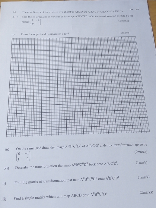 The coordinates of the vertices of a rhombus ABCD are A(3,4), B(5,1), C(3,-2), D(1,1). 
a.(i) Find the co-ordinates of vertices of its image A'B'C'D' under the transformation defined by the 
matrix beginpmatrix 1&-2 0&1endpmatrix (2marks) 
iii) On the same grid draw the image A''B''C''D'' of A'B'C'D' under the transformation given by
beginpmatrix 0&-1 1&0endpmatrix
(2marks) 
b(i) Describe the transformation that map A''B''C''D'' back onto A'B'C'D'. (1mark) 
ii) Find the matrix of transformation that map A''B''C''D'' onto A'B'C'D' (1mark) 
iii) Find a single matrix which will map ABCD onto A^(11)B^(11)C^(11)D^(11). (2marks)