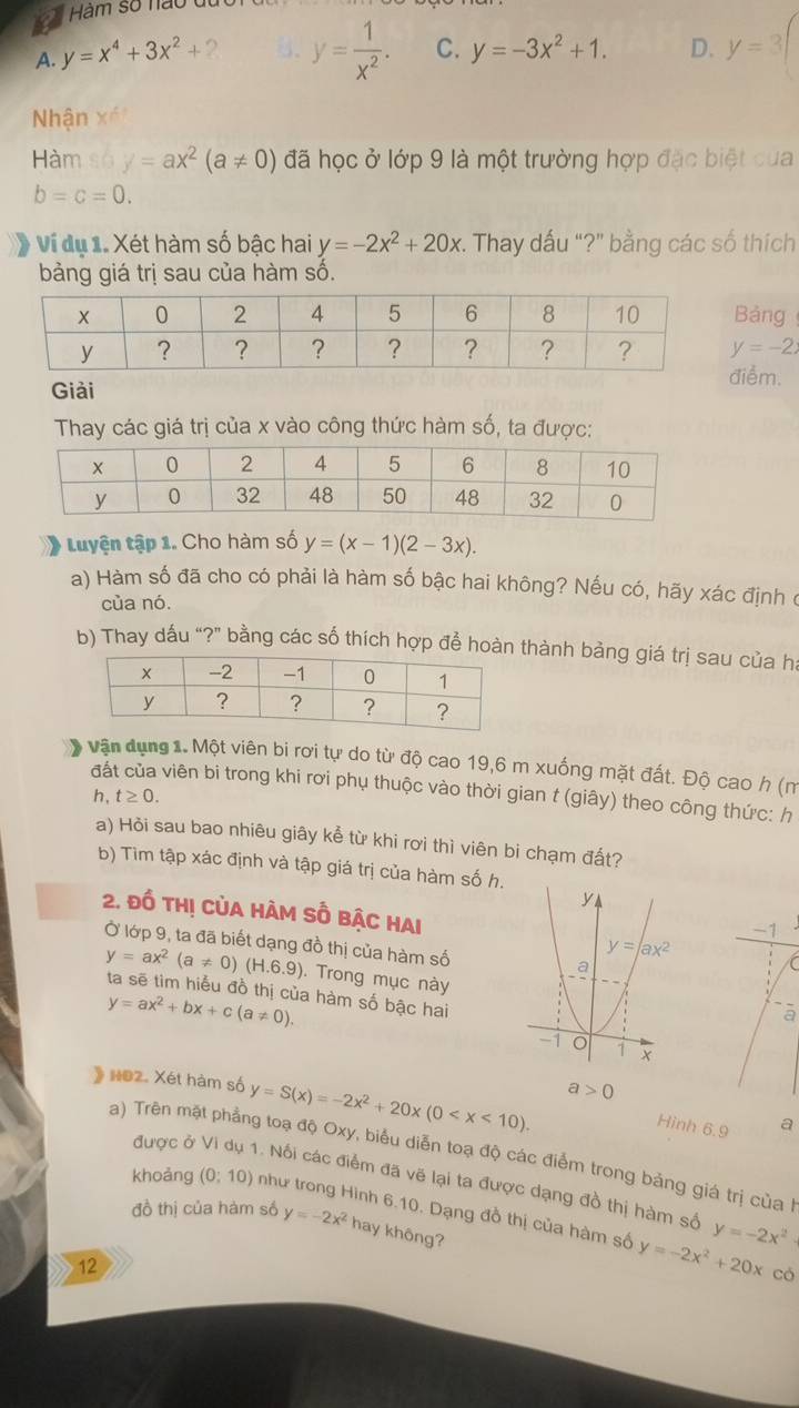 a Hàm số nào ở
A. y=x^4+3x^2+ 2 5. y= 1/x^2 . C. y=-3x^2+1. D. y=3(
Nhận x^6
Hàm số y=ax^2(a!= 0) đã học ở lớp 9 là một trường hợp đặc biệt của
b=c=0.
Ví dụ 1. Xét hàm số bậc hai y=-2x^2+20x. Thay dấu "?" bằng các số thích
bảng giá trị sau của hàm số.
Bảng
y=-2x
iểm.
Giải
Thay các giá trị của x vào công thức hàm số, ta được:
) Luyện tập 1. Cho hàm số y=(x-1)(2-3x).
a) Hàm số đã cho có phải là hàm số bậc hai không? Nếu có, hãy xác định ở
của nó.
b) Thay dấu “?” bằng các số thích hợp để hoàn thành bảng giá trị sau của ha
vận dụng 1. Một viên bi rơi tự do từ độ cao 19,6 m xuống mặt đất. Độ cao h (m
đất của viên bi trong khi rơi phụ thuộc vào thời gian t (giây) theo công thức: h
h, t≥ 0.
a) Hòi sau bao nhiêu giây kể từ khi rơi thì viên bi chạm đất?
b) Tìm tập xác định và tập giá trị của hàm số h.
2. đồ thị củA hàm số bậc hAi
Ở lớp 9, ta đã biết dạng đồ thị của hàm số
. Trong mục này
y=ax^2(a!= 0)(H.6.9) ta sẽ tìm hiểu đồ thị của hàm số bậc hai
y=ax^2+bx+c(a!= 0).
a
》 HO2. Xét hàm số y=S(x)=-2x^2+20x(0
a>0
Hinh 6.9 a
a) Trên mặt phẳng toạ độ Oxy, biểu diễn toạ độ các điểm trong bảng giá trị của
được ở . Nối các điểm đã vẽ lại ta được dạng đồ thị hàm số
khoảng (0;10) như trong Hình 6.10. Dạng đồ thị của hàm số y=-2x^2+20x y=-2x^2
đồ thị của hàm số y=-2x^2 hay không?
12
có